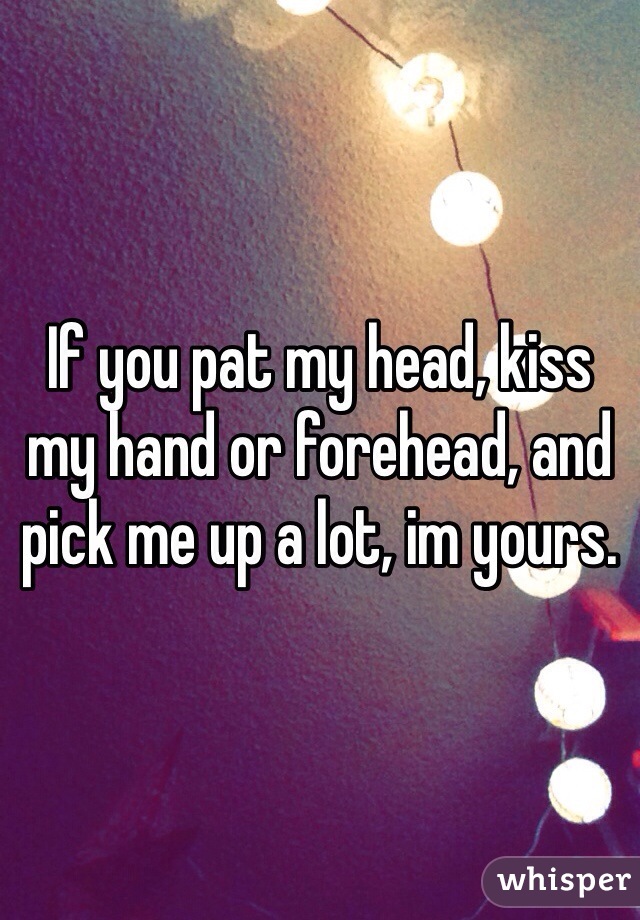 If you pat my head, kiss my hand or forehead, and pick me up a lot, im yours.