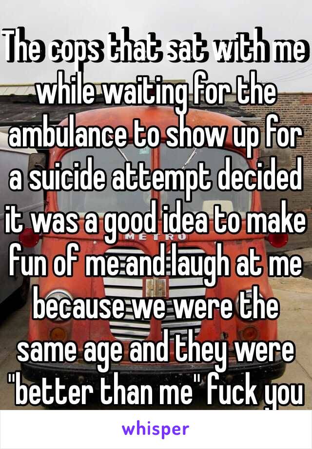 The cops that sat with me while waiting for the ambulance to show up for a suicide attempt decided it was a good idea to make fun of me and laugh at me because we were the same age and they were "better than me" fuck you