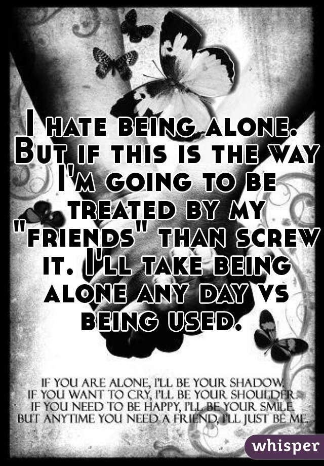 I hate being alone. But if this is the way I'm going to be treated by my "friends" than screw it. I'll take being alone any day vs being used. 