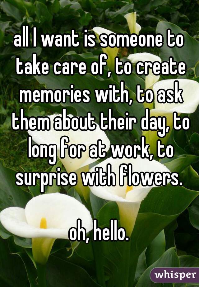 all I want is someone to take care of, to create memories with, to ask them about their day, to long for at work, to surprise with flowers. 

oh, hello.