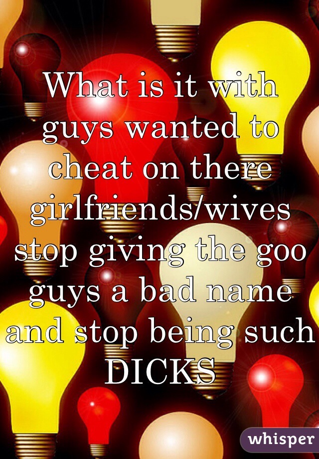 What is it with guys wanted to cheat on there girlfriends/wives stop giving the goo guys a bad name and stop being such DICKS