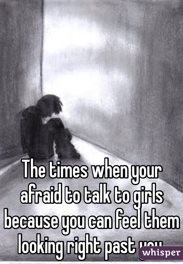 The times when your afraid to talk to girls because you can feel them looking right past you.