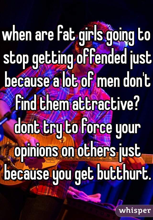 when are fat girls going to stop getting offended just because a lot of men don't find them attractive? dont try to force your opinions on others just because you get butthurt.