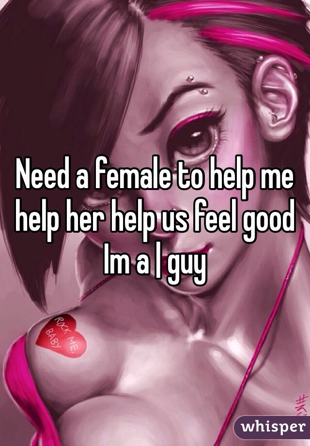 Need a female to help me help her help us feel good 
Im a | guy