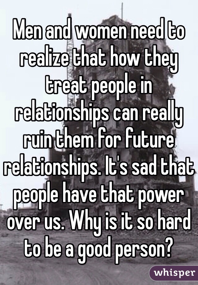 Men and women need to realize that how they treat people in relationships can really ruin them for future relationships. It's sad that people have that power over us. Why is it so hard to be a good person? 