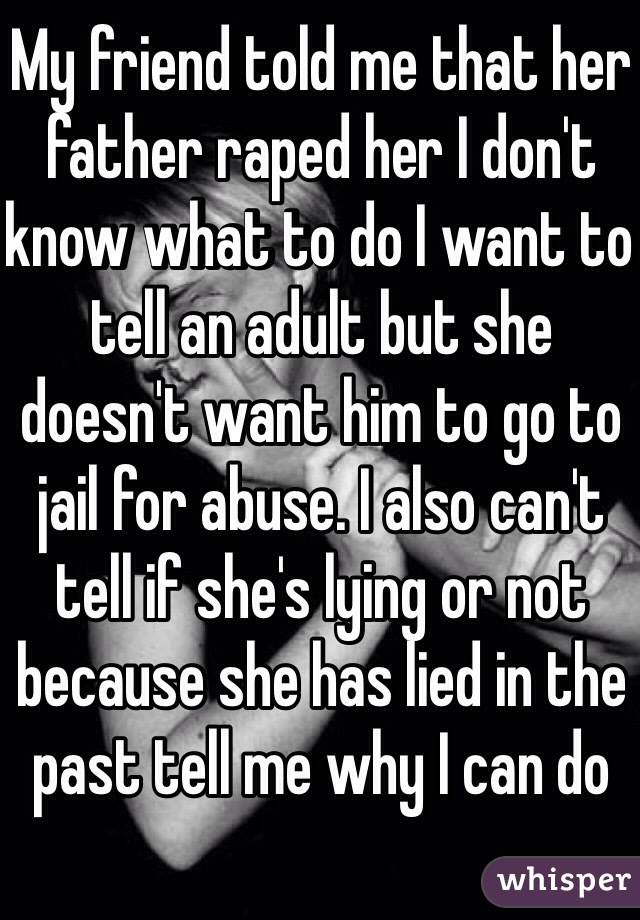 My friend told me that her father raped her I don't know what to do I want to tell an adult but she doesn't want him to go to jail for abuse. I also can't tell if she's lying or not because she has lied in the past tell me why I can do