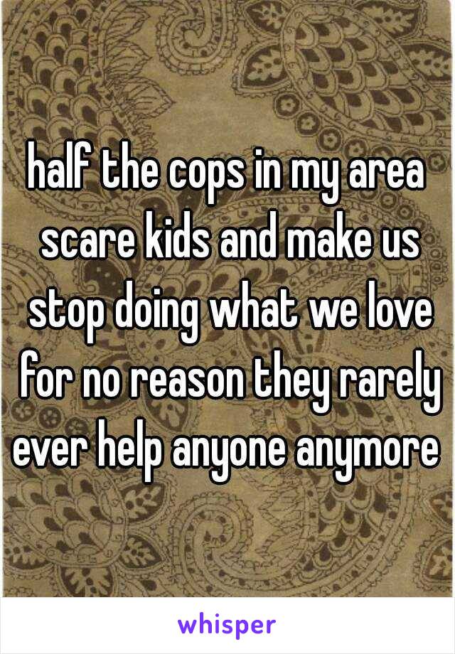 half the cops in my area scare kids and make us stop doing what we love for no reason they rarely ever help anyone anymore 