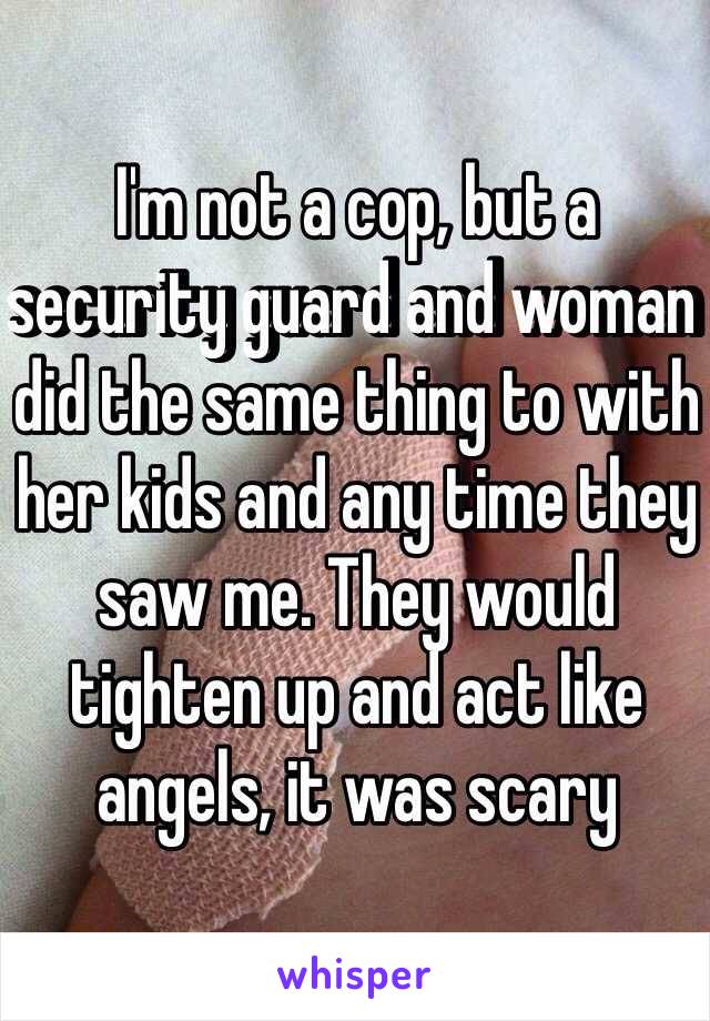 I'm not a cop, but a security guard and woman did the same thing to with her kids and any time they saw me. They would tighten up and act like angels, it was scary