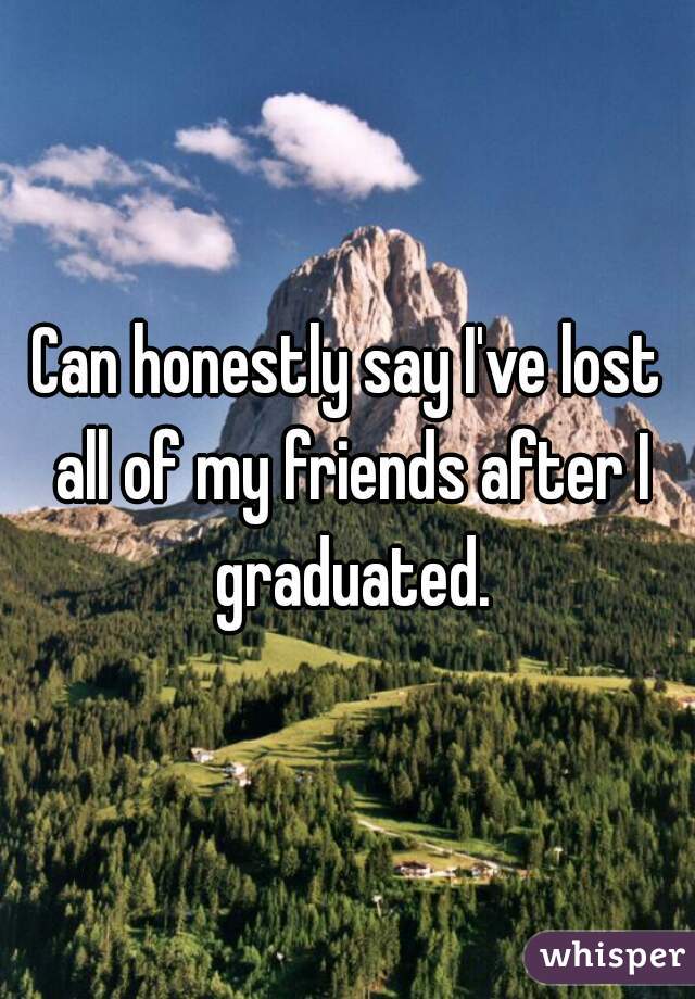 Can honestly say I've lost all of my friends after I graduated.
