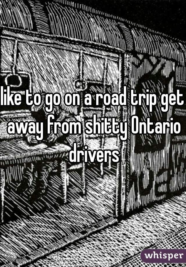 like to go on a road trip get away from shitty Ontario drivers