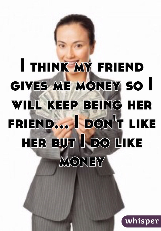I think my friend gives me money so I will keep being her friend... I don't like her but I do like money