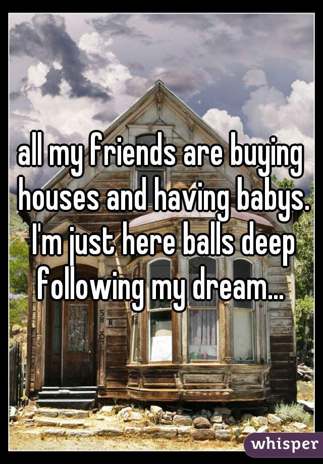 all my friends are buying houses and having babys. I'm just here balls deep following my dream... 