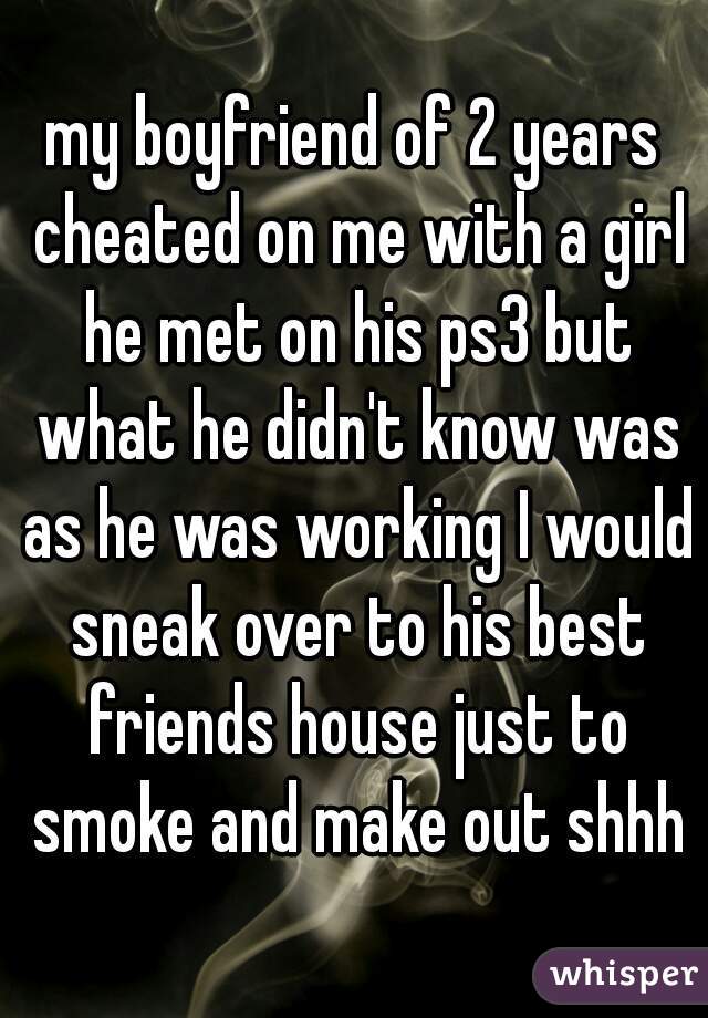 my boyfriend of 2 years cheated on me with a girl he met on his ps3 but what he didn't know was as he was working I would sneak over to his best friends house just to smoke and make out shhh
