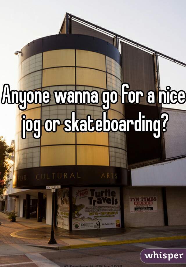 Anyone wanna go for a nice jog or skateboarding?
