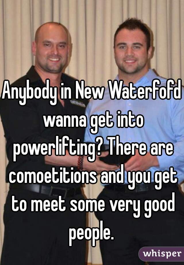 Anybody in New Waterfofd wanna get into powerlifting? There are comoetitions and you get to meet some very good people. 