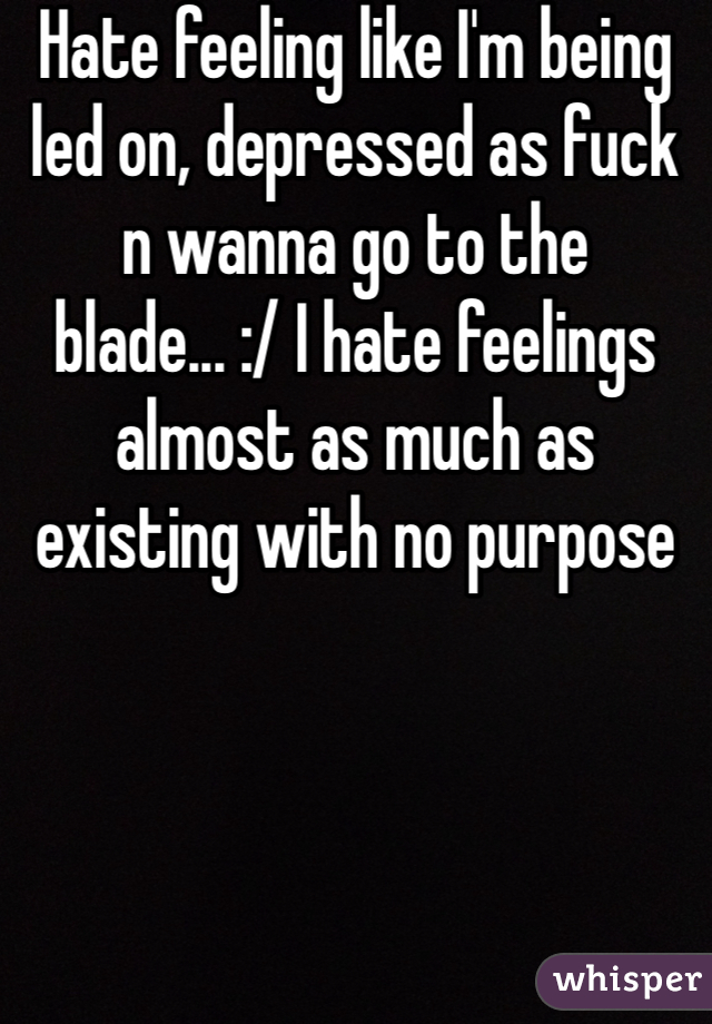 Hate feeling like I'm being led on, depressed as fuck n wanna go to the blade... :/ I hate feelings almost as much as existing with no purpose 
