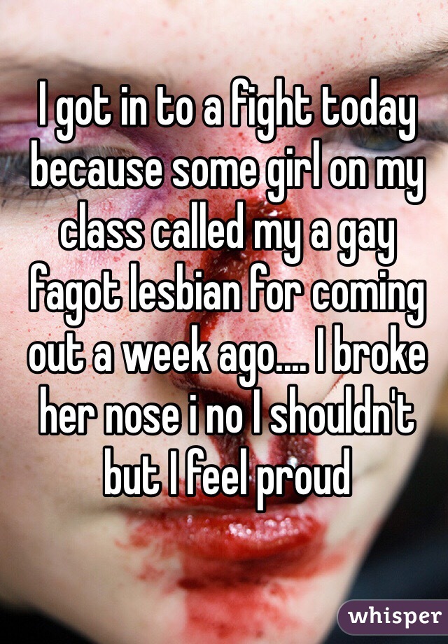 I got in to a fight today because some girl on my class called my a gay fagot lesbian for coming out a week ago.... I broke her nose i no I shouldn't but I feel proud 
