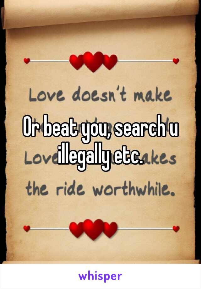 Or beat you, search u illegally etc.