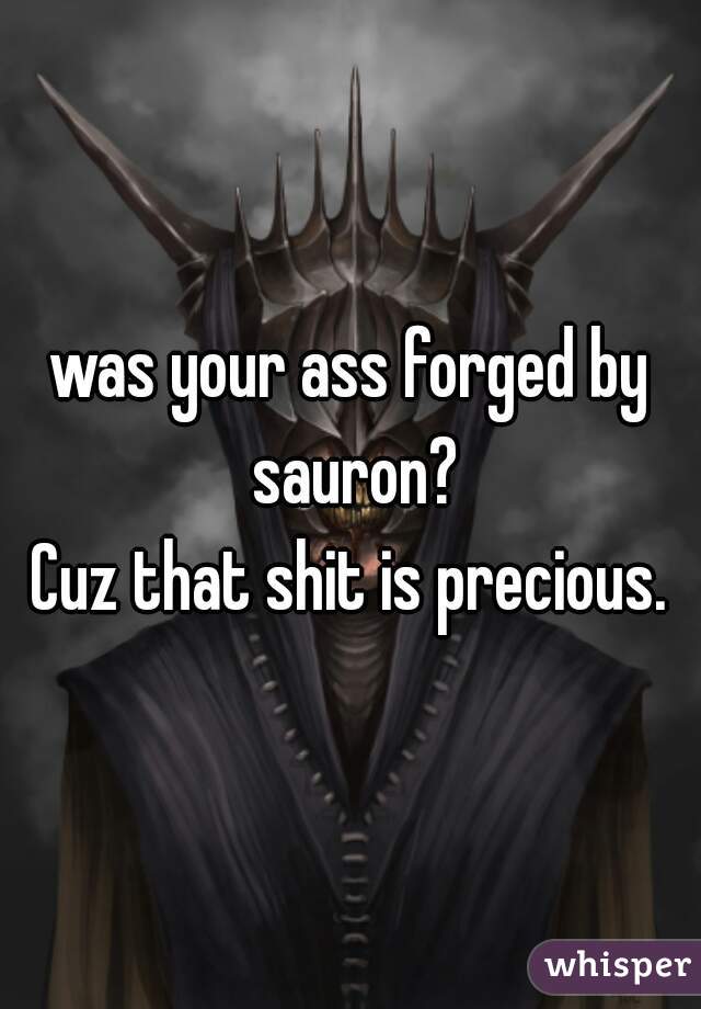 was your ass forged by sauron?
Cuz that shit is precious.