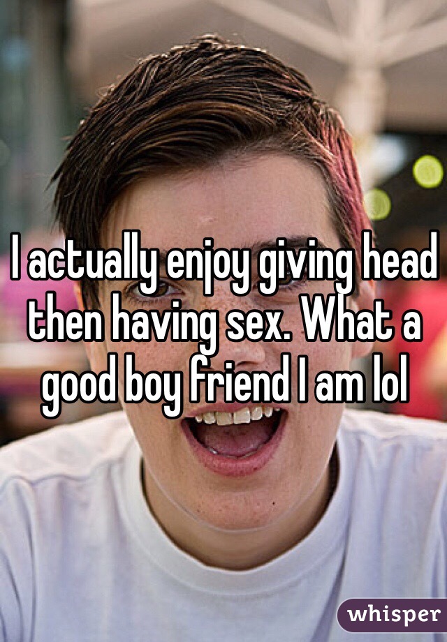 I actually enjoy giving head then having sex. What a good boy friend I am lol 