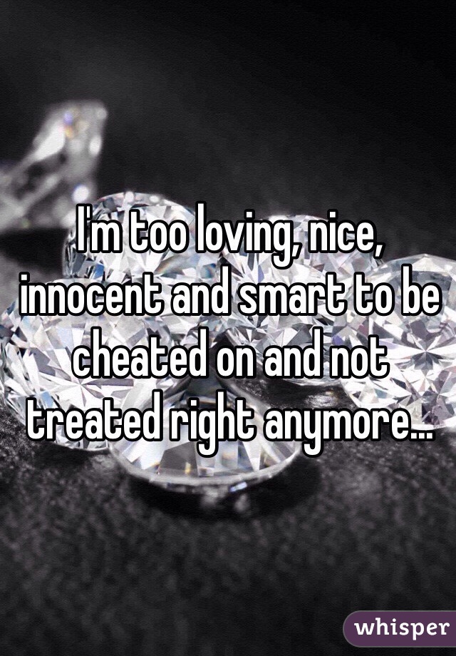 I'm too loving, nice, innocent and smart to be cheated on and not treated right anymore...