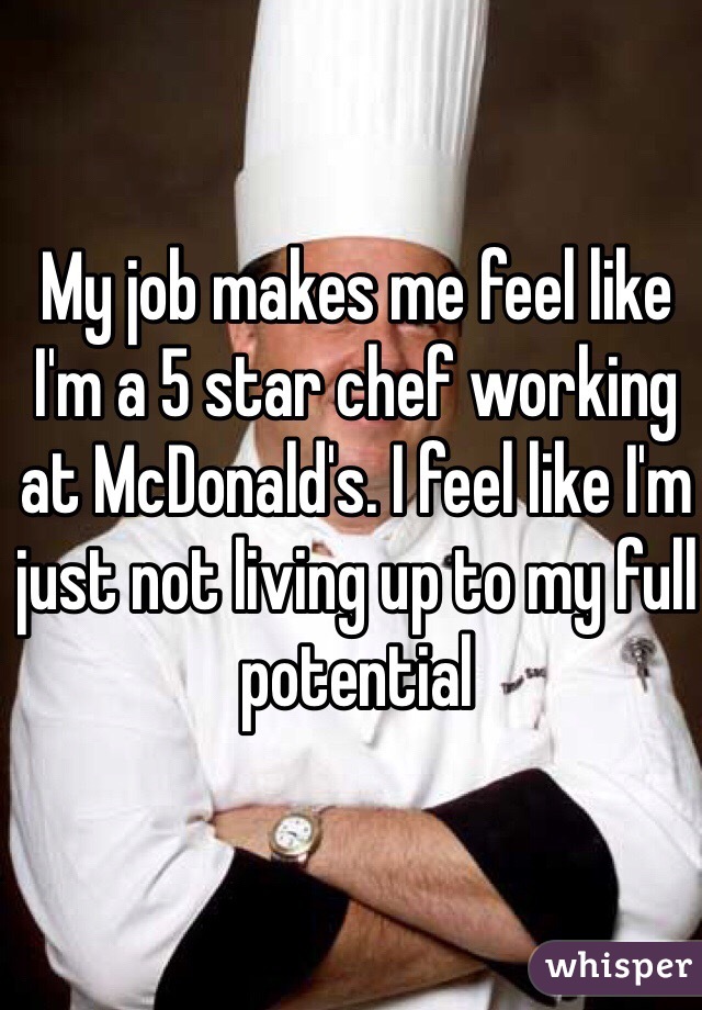 My job makes me feel like I'm a 5 star chef working at McDonald's. I feel like I'm just not living up to my full potential 