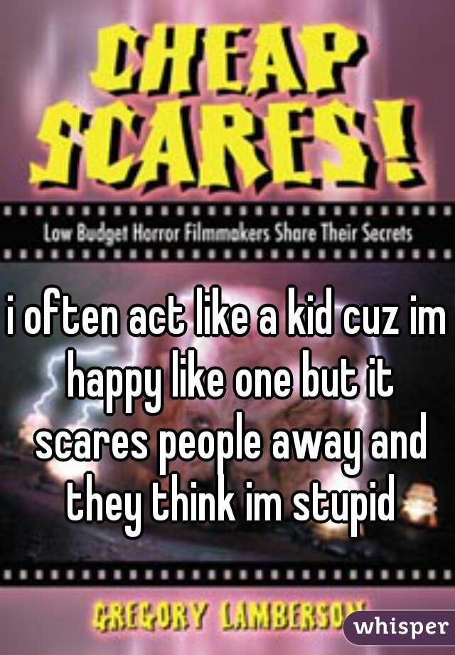 i often act like a kid cuz im happy like one but it scares people away and they think im stupid