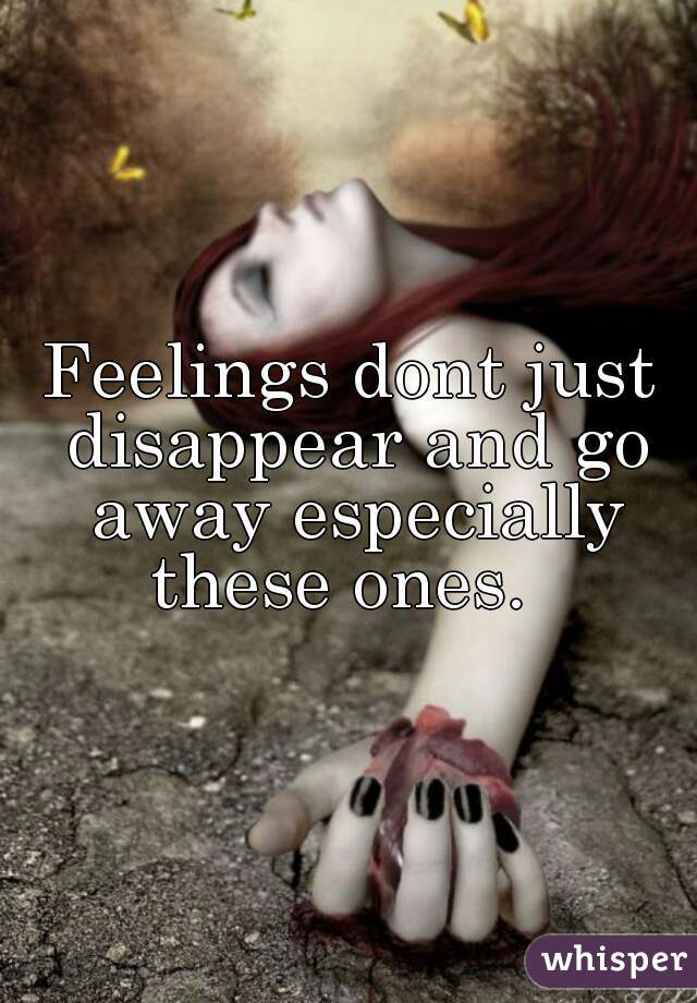 Feelings dont just disappear and go away especially these ones.  