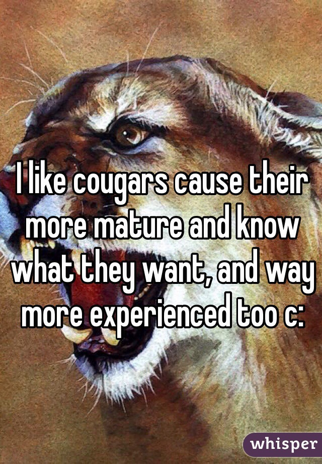 I like cougars cause their more mature and know what they want, and way more experienced too c: