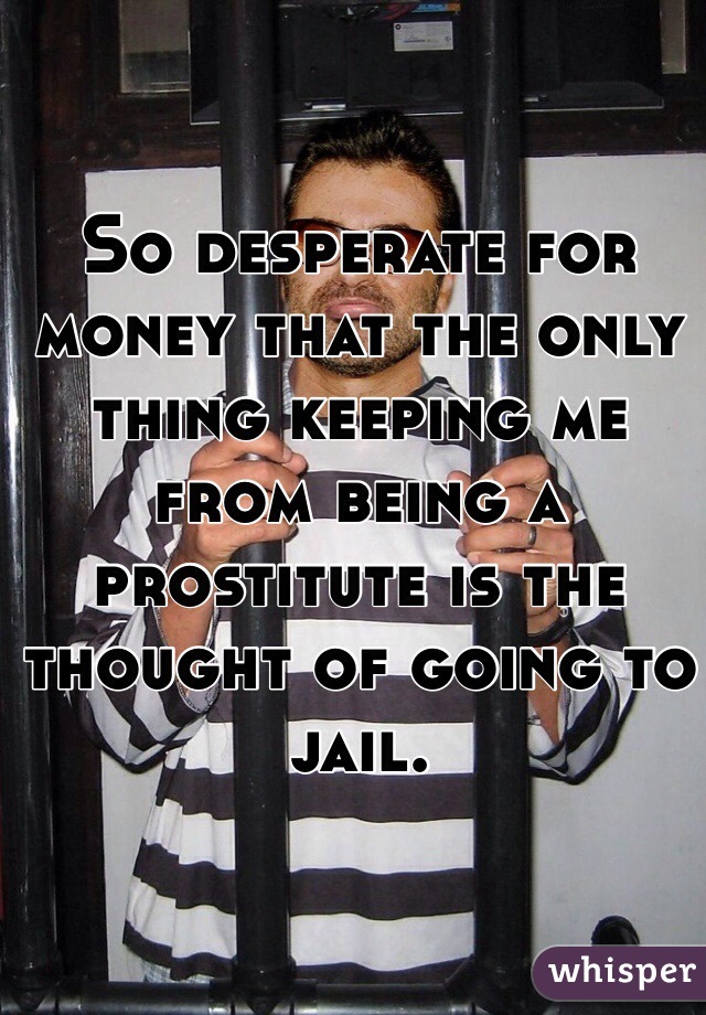 So desperate for money that the only thing keeping me from being a prostitute is the thought of going to jail.