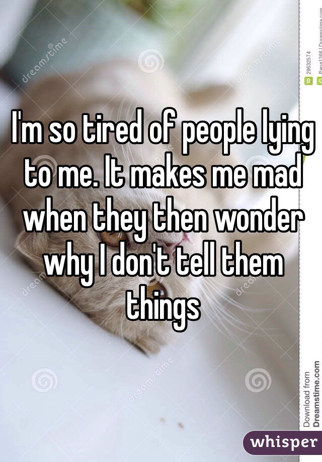 I'm so tired of people lying to me. It makes me mad when they then wonder why I don't tell them things 