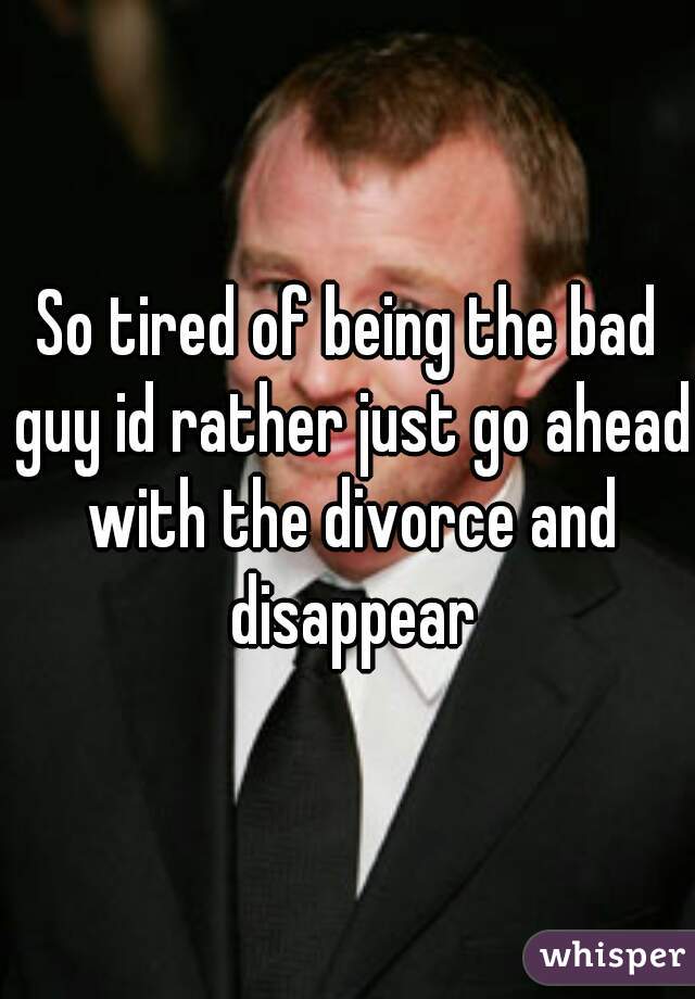So tired of being the bad guy id rather just go ahead with the divorce and disappear