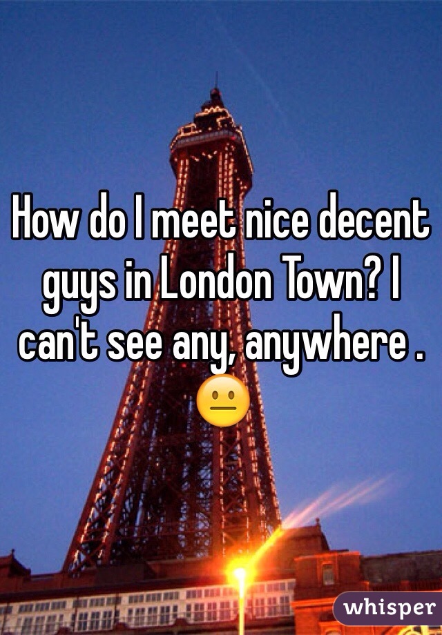How do I meet nice decent guys in London Town? I can't see any, anywhere . 😐