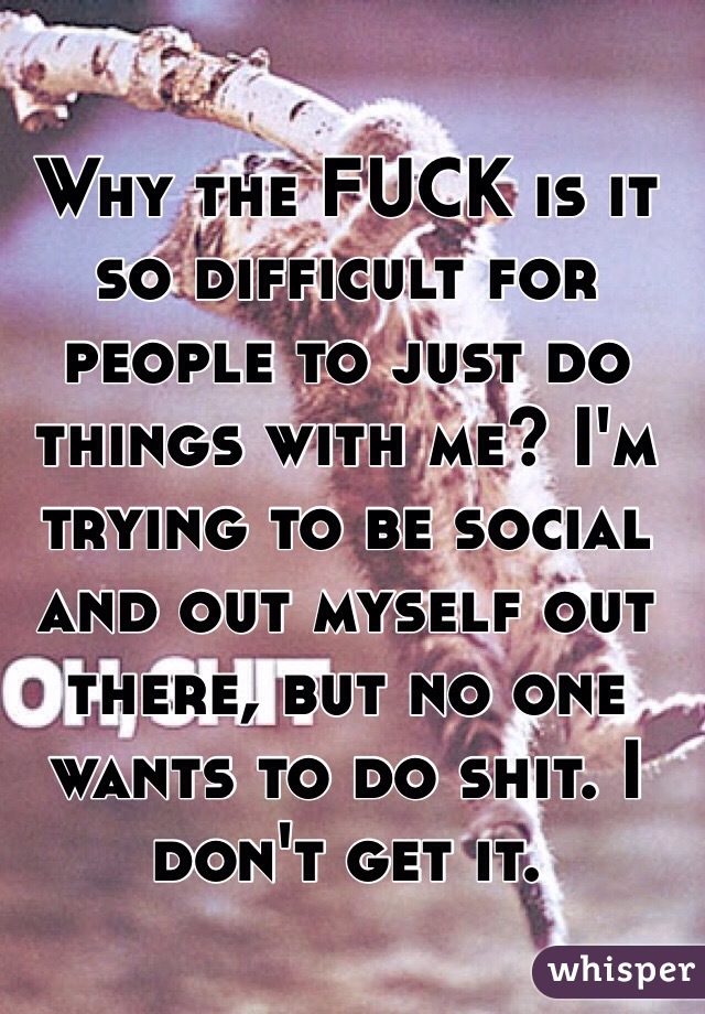 Why the FUCK is it so difficult for people to just do things with me? I'm trying to be social and out myself out there, but no one wants to do shit. I don't get it. 