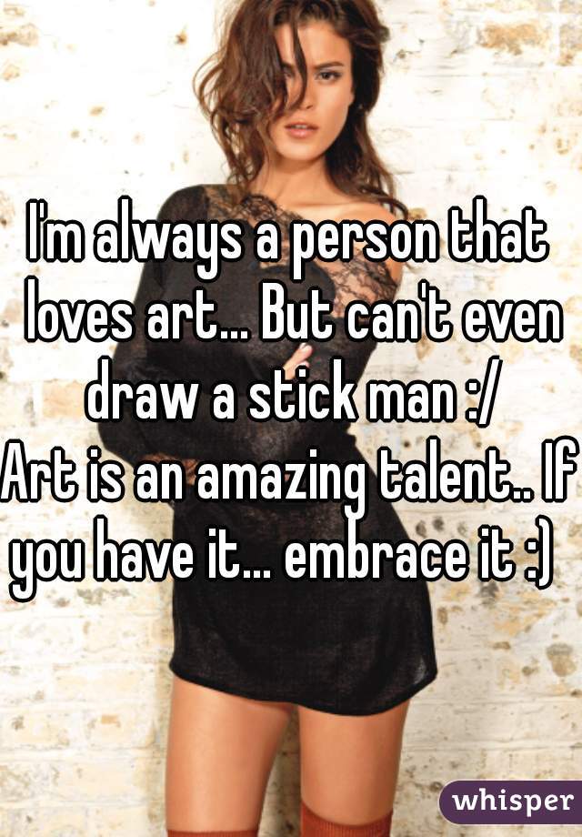 I'm always a person that loves art... But can't even draw a stick man :/
Art is an amazing talent.. If you have it... embrace it :)  