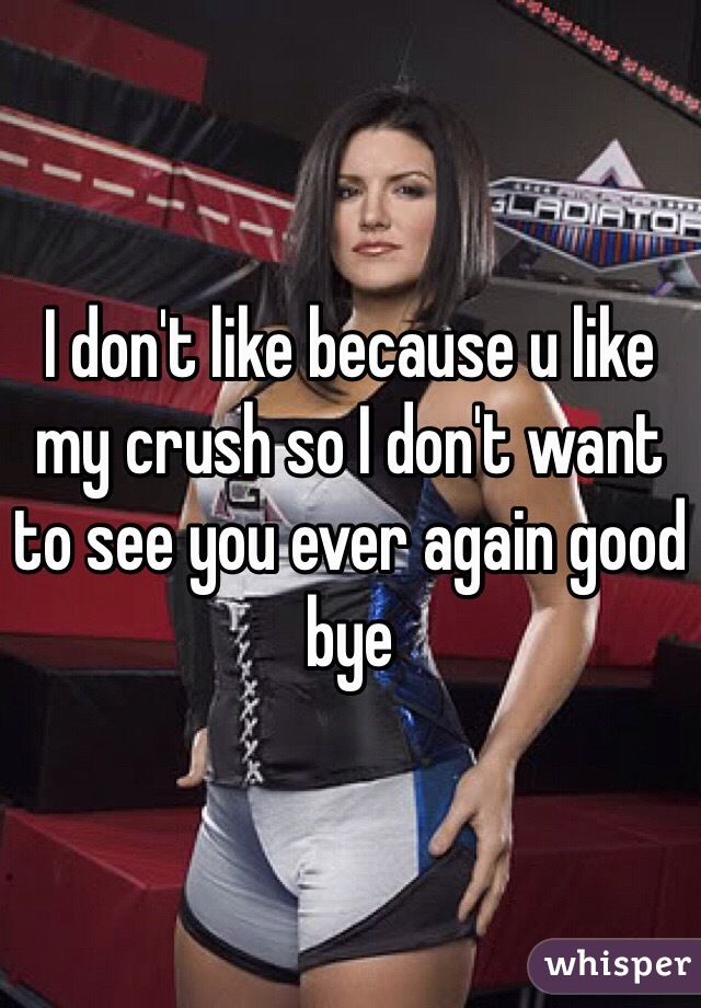 I don't like because u like my crush so I don't want to see you ever again good bye