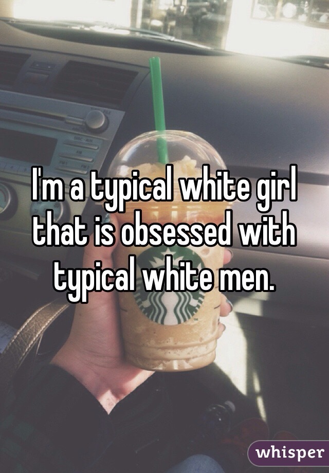 I'm a typical white girl that is obsessed with typical white men.