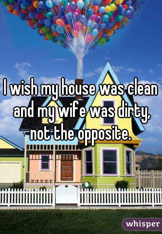 I wish my house was clean and my wife was dirty, not the opposite. 