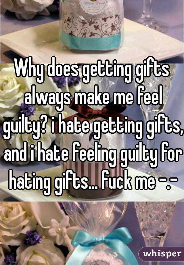 Why does getting gifts always make me feel guilty? i hate getting gifts, and i hate feeling guilty for hating gifts... fuck me -.-