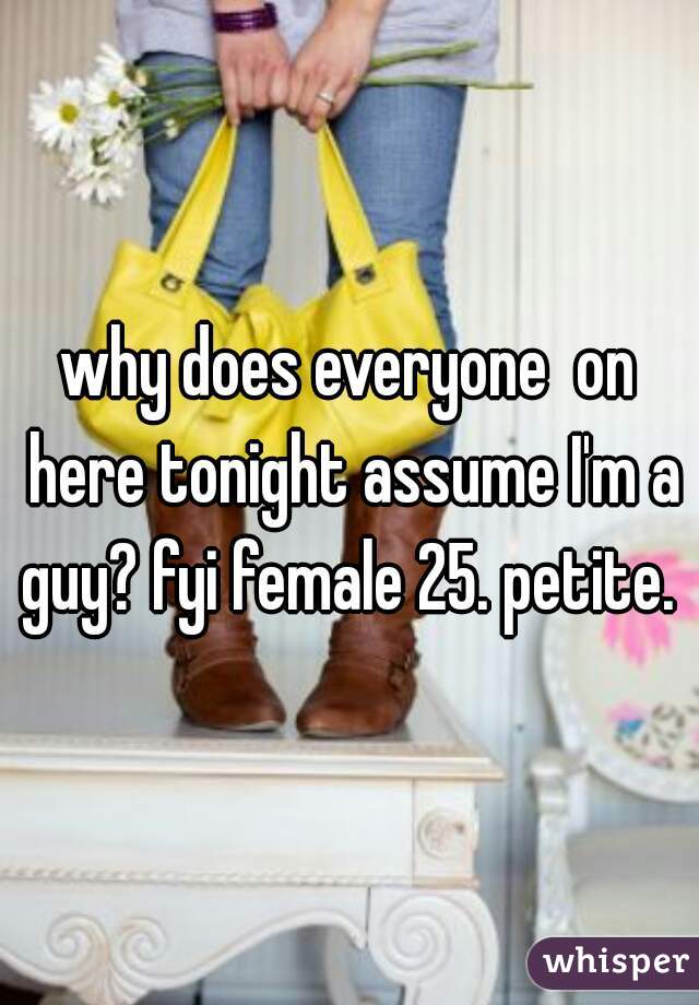 why does everyone  on here tonight assume I'm a guy? fyi female 25. petite. 