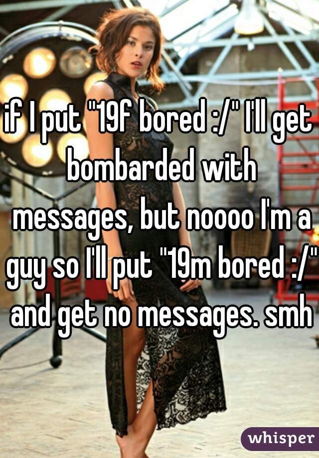 if I put "19f bored :/" I'll get bombarded with messages, but noooo I'm a guy so I'll put "19m bored :/" and get no messages. smh