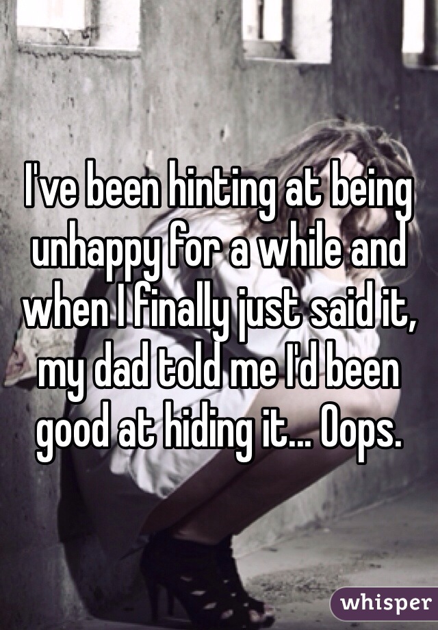 I've been hinting at being unhappy for a while and when I finally just said it, my dad told me I'd been good at hiding it... Oops.