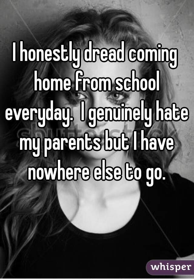 I honestly dread coming home from school everyday.  I genuinely hate my parents but I have nowhere else to go.