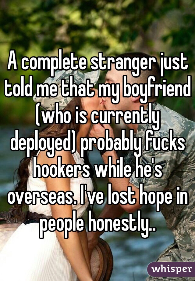 A complete stranger just told me that my boyfriend (who is currently deployed) probably fucks hookers while he's overseas. I've lost hope in people honestly.. 