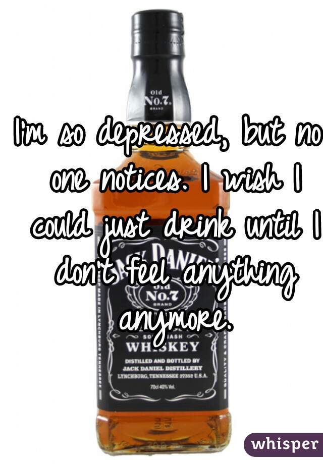 I'm so depressed, but no one notices. I wish I could just drink until I don't feel anything anymore.