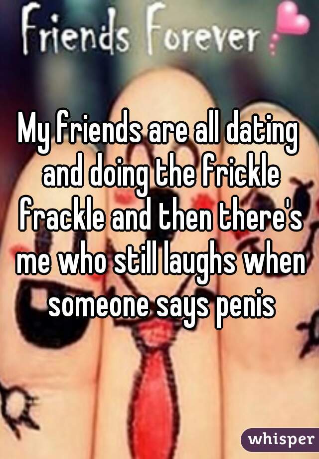 My friends are all dating and doing the frickle frackle and then there's me who still laughs when someone says penis