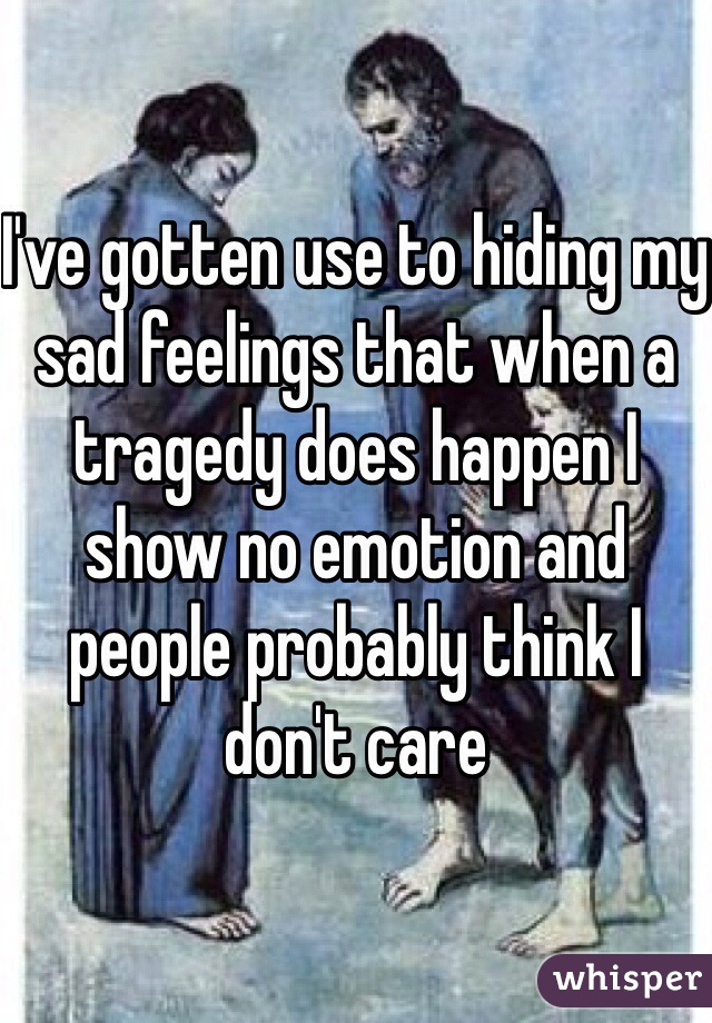 I've gotten use to hiding my sad feelings that when a tragedy does happen I show no emotion and people probably think I don't care 