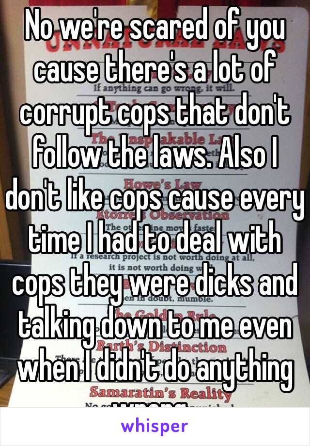 No we're scared of you cause there's a lot of corrupt cops that don't follow the laws. Also I don't like cops cause every time I had to deal with cops they were dicks and talking down to me even when I didn't do anything wrong .