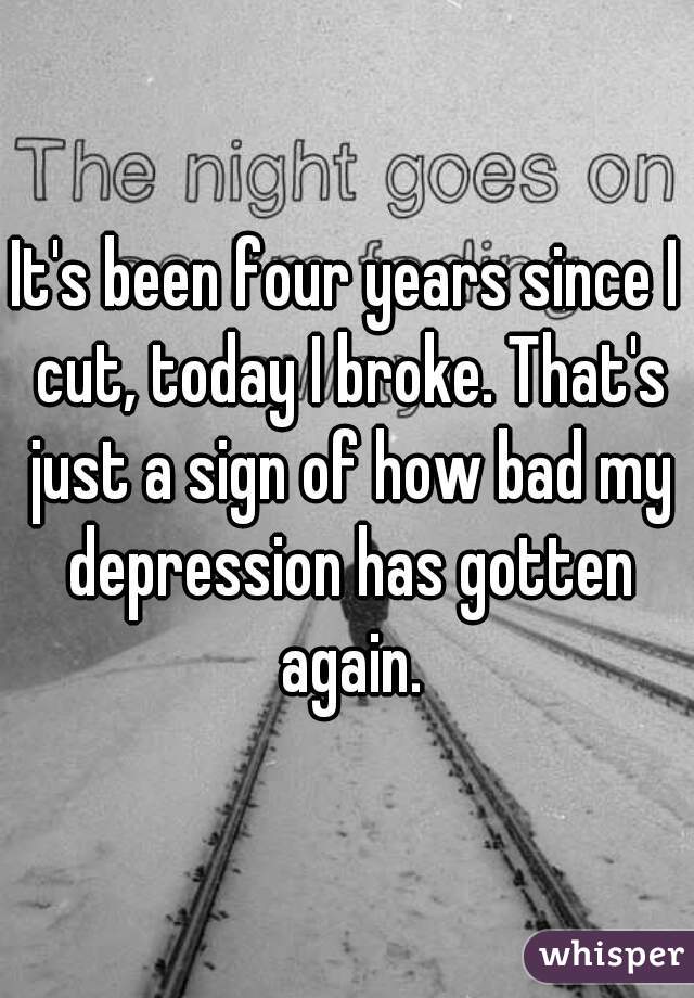 It's been four years since I cut, today I broke. That's just a sign of how bad my depression has gotten again.