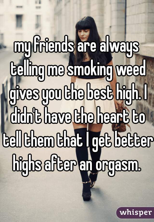 my friends are always telling me smoking weed gives you the best high. I didn't have the heart to tell them that I get better highs after an orgasm. 